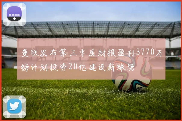 曼联发布第三季度财报盈利3770万镑计划投资20亿建设新球场