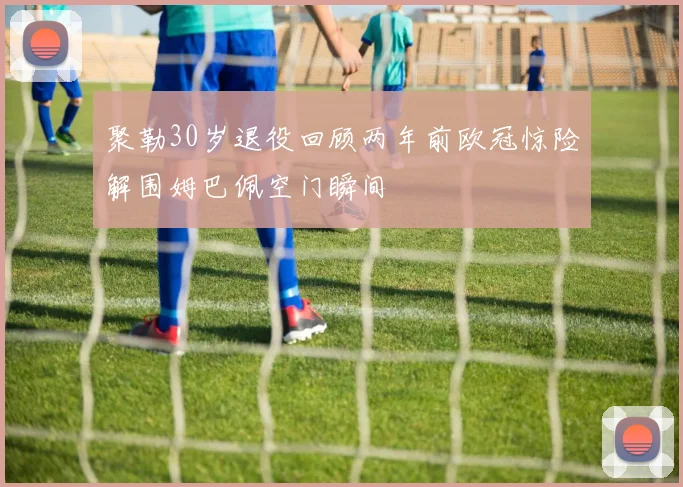 聚勒30岁退役回顾两年前欧冠惊险解围姆巴佩空门瞬间