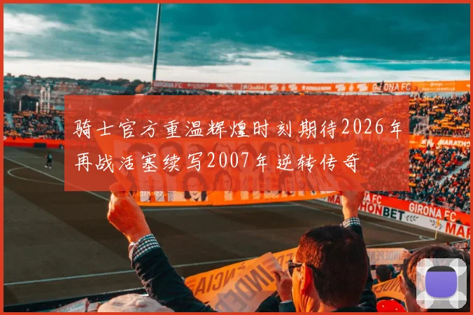 骑士官方重温辉煌时刻期待2026年再战活塞续写2007年逆转传奇