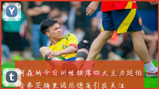 阿森纳今日训练缺席四大主力廷伯哈弗茨梅里诺厄德高引发关注