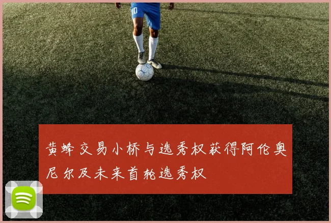 黄蜂交易小桥与选秀权获得阿伦奥尼尔及未来首轮选秀权