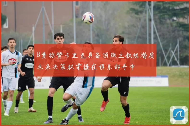 B费称赞卡里克具备顶级主教练潜质未来决策权掌握在俱乐部手中