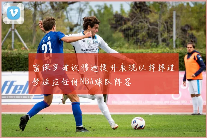 富保罗建议穆迪提升表现以挤掉追梦适应任何NBA球队阵容