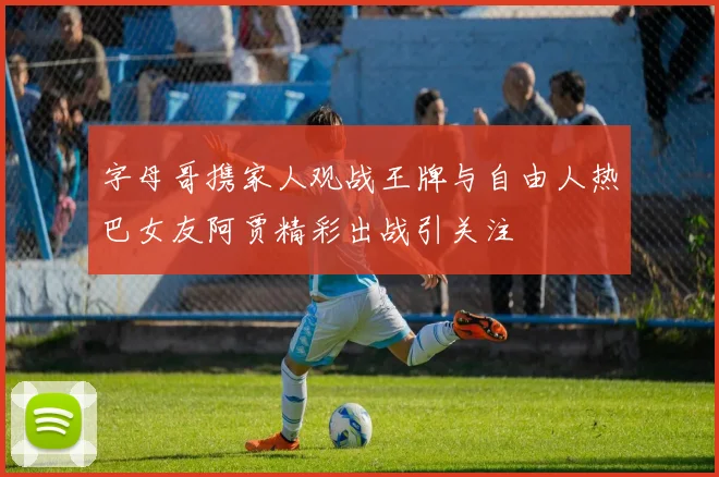 字母哥携家人观战王牌与自由人热巴女友阿贾精彩出战引关注
