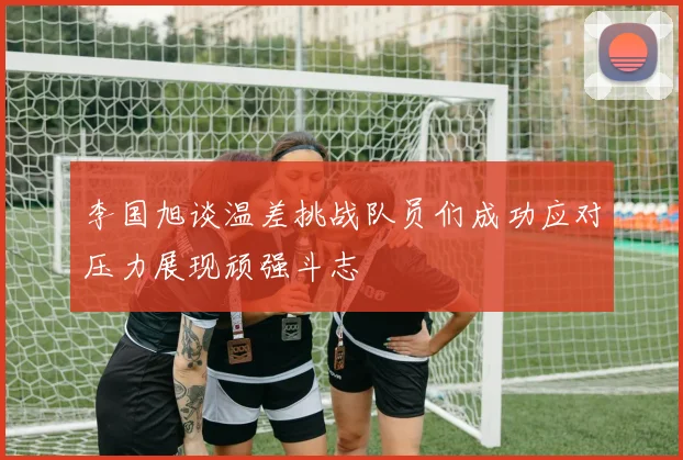 李国旭谈温差挑战队员们成功应对压力展现顽强斗志