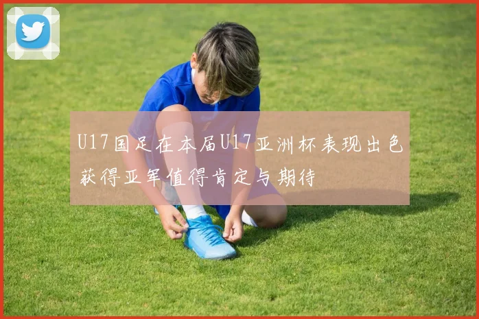 U17国足在本届U17亚洲杯表现出色获得亚军值得肯定与期待