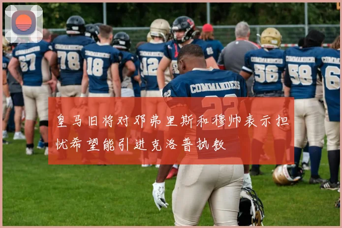 皇马旧将对邓弗里斯和穆帅表示担忧希望能引进克洛普执教