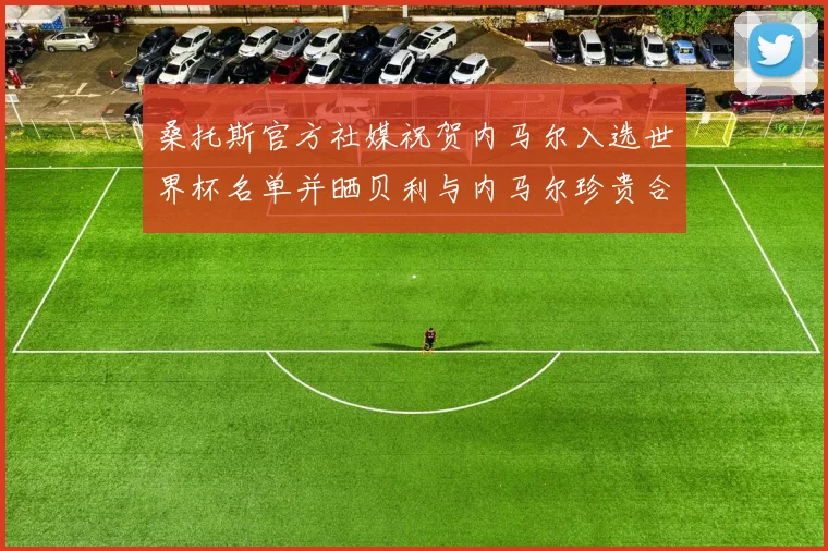 桑托斯官方社媒祝贺内马尔入选世界杯名单并晒贝利与内马尔珍贵合影