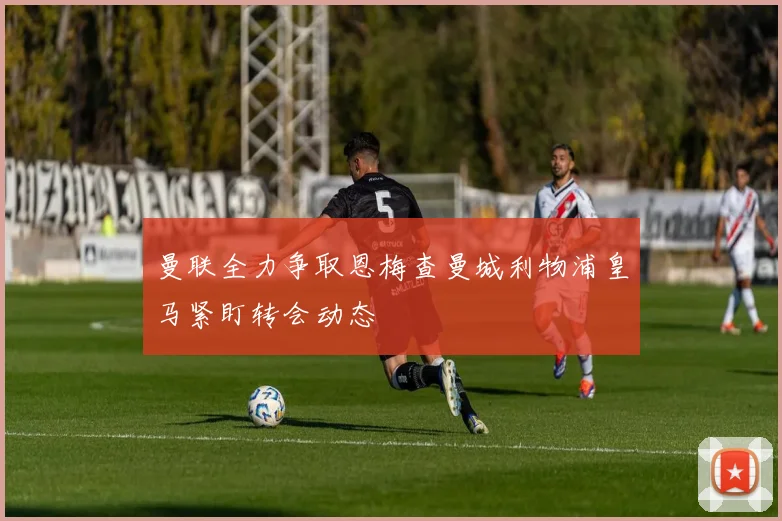 曼联全力争取恩梅查曼城利物浦皇马紧盯转会动态
