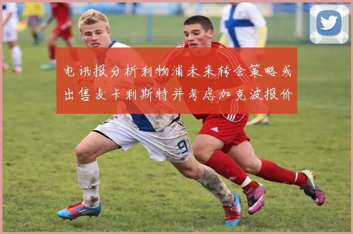 电讯报分析利物浦未来转会策略或出售麦卡利斯特并考虑加克波报价